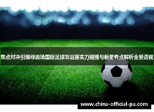焦点对决引爆绿茵场国际足球友谊赛实力碰撞与新星看点解析全景透视