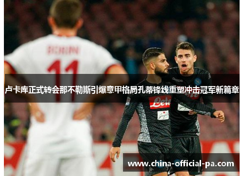 卢卡库正式转会那不勒斯引爆意甲格局孔蒂锋线重塑冲击冠军新篇章