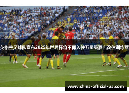 英格兰足球队宣布2025年世界杯将不再入住五星级酒店改住训练营