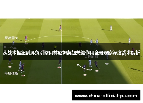 从战术枢纽到胜负引擎贝林厄姆英超关键作用全景观察深度战术解析 从战术枢纽到胜负引擎贝林厄姆英超关键作用全景观察深度战术解析